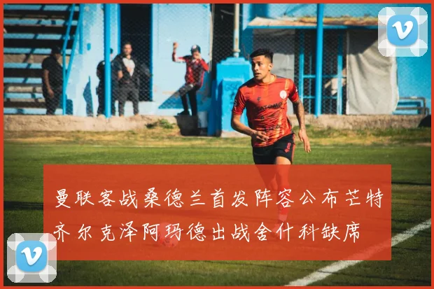 曼联客战桑德兰首发阵容公布芒特齐尔克泽阿玛德出战舍什科缺席