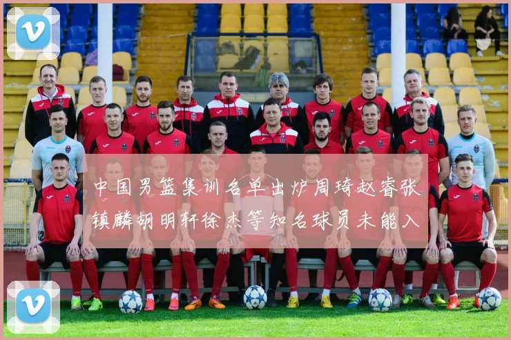 中国男篮集训名单出炉周琦赵睿张镇麟胡明轩徐杰等知名球员未能入选