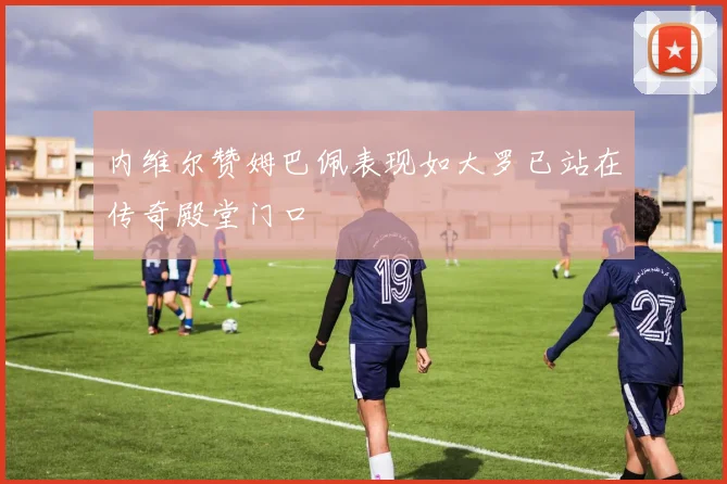 内维尔赞姆巴佩表现如大罗已站在传奇殿堂门口
