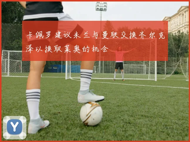 卡佩罗建议米兰与曼联交换齐尔克泽以换取莱奥的机会