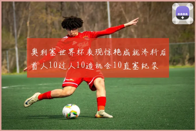 奥利塞世界杯表现惊艳成就济科后首人10过人10造机会10直塞纪录