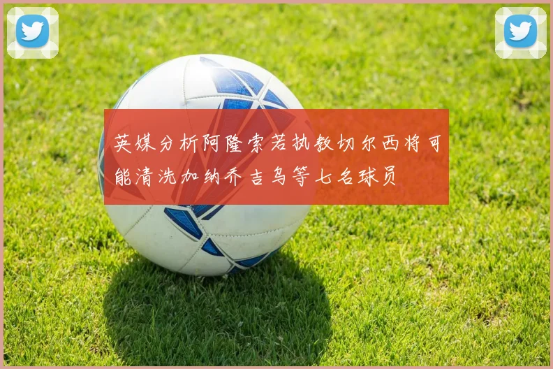 英媒分析阿隆索若执教切尔西将可能清洗加纳乔吉乌等七名球员
