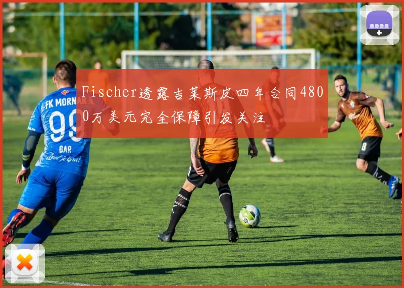 Fischer透露吉莱斯皮四年合同4800万美元完全保障引发关注