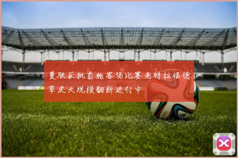 曼联获批首轮客场比赛老特拉福德草皮大规模翻新进行中