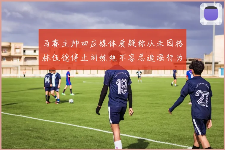 马赛主帅回应媒体质疑称从未因格林伍德停止训练绝不容忍造谣行为