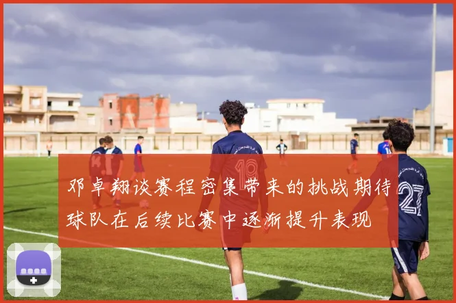 邓卓翔谈赛程密集带来的挑战期待球队在后续比赛中逐渐提升表现