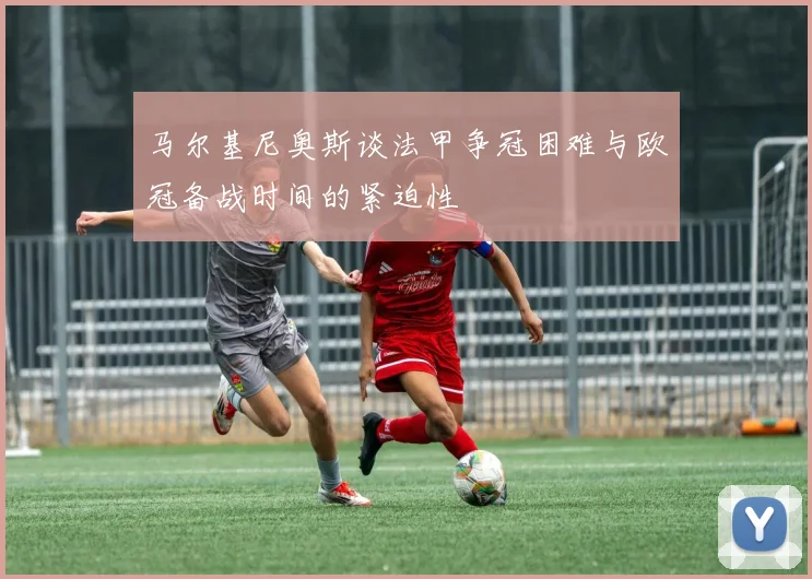 马尔基尼奥斯谈法甲争冠困难与欧冠备战时间的紧迫性